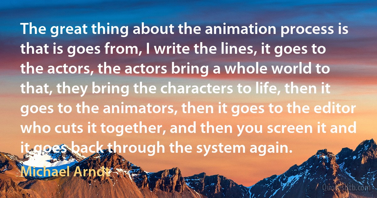 The great thing about the animation process is that is goes from, I write the lines, it goes to the actors, the actors bring a whole world to that, they bring the characters to life, then it goes to the animators, then it goes to the editor who cuts it together, and then you screen it and it goes back through the system again. (Michael Arndt)