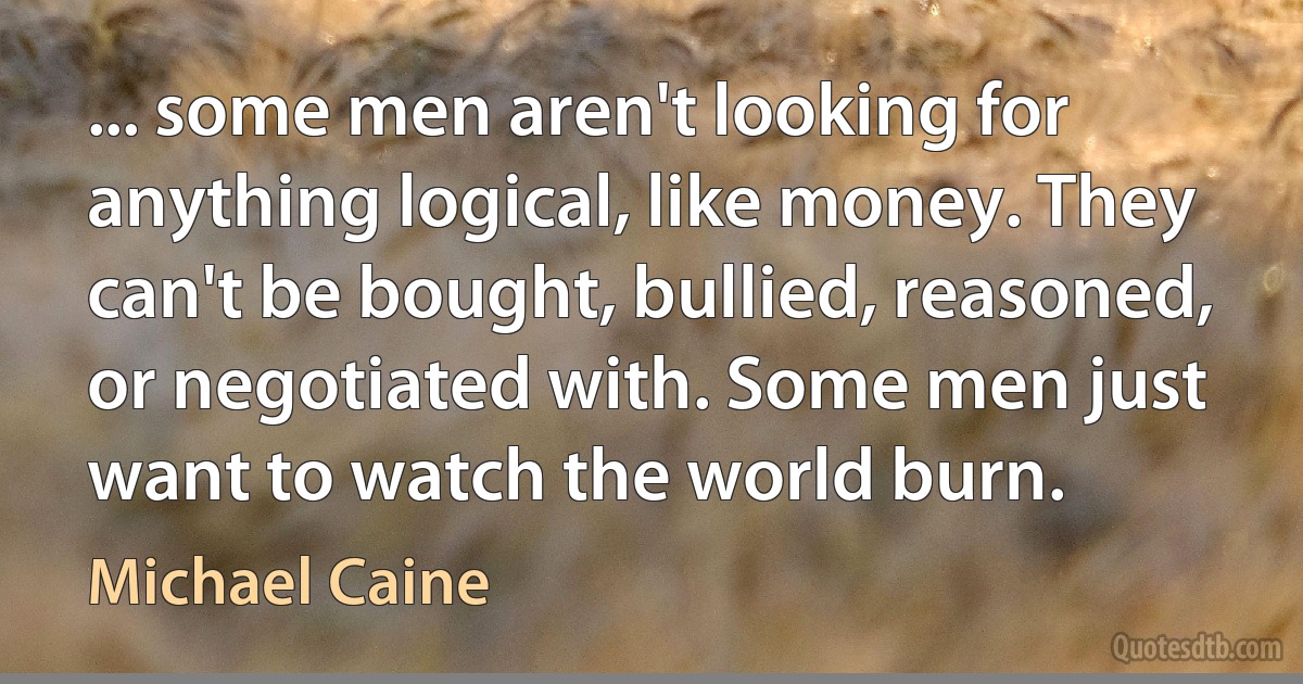 ... some men aren't looking for anything logical, like money. They can't be bought, bullied, reasoned, or negotiated with. Some men just want to watch the world burn. (Michael Caine)