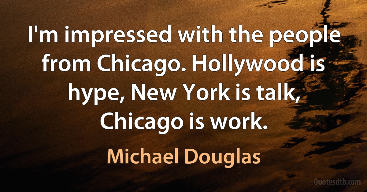 I'm impressed with the people from Chicago. Hollywood is hype, New York is talk, Chicago is work. (Michael Douglas)