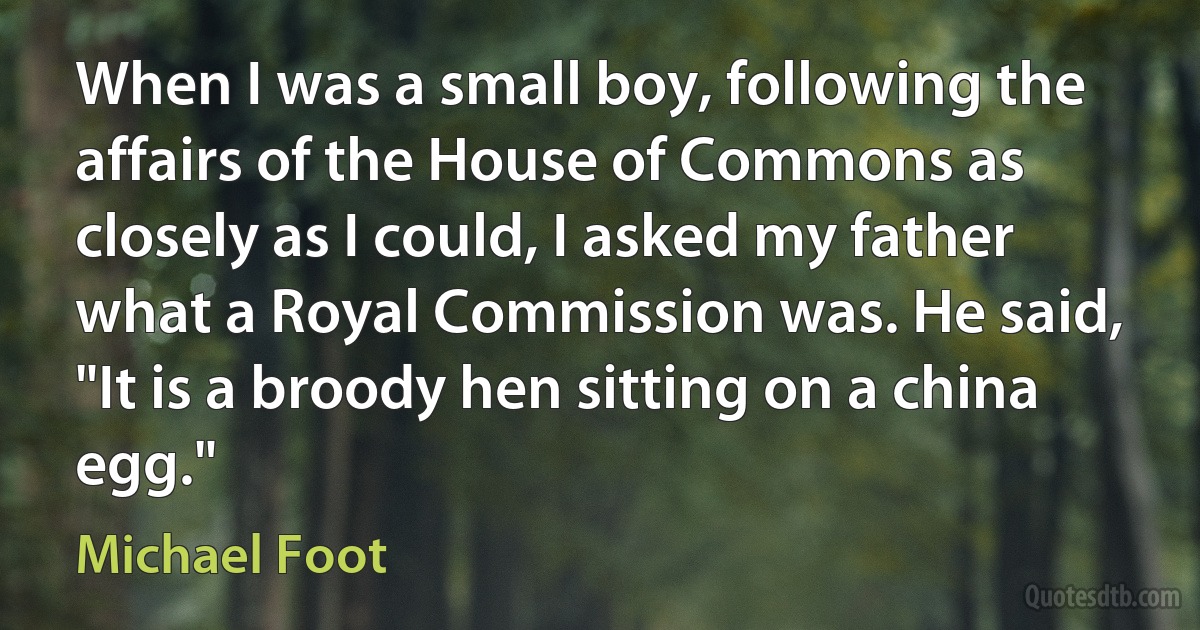 When I was a small boy, following the affairs of the House of Commons as closely as I could, I asked my father what a Royal Commission was. He said, "It is a broody hen sitting on a china egg." (Michael Foot)