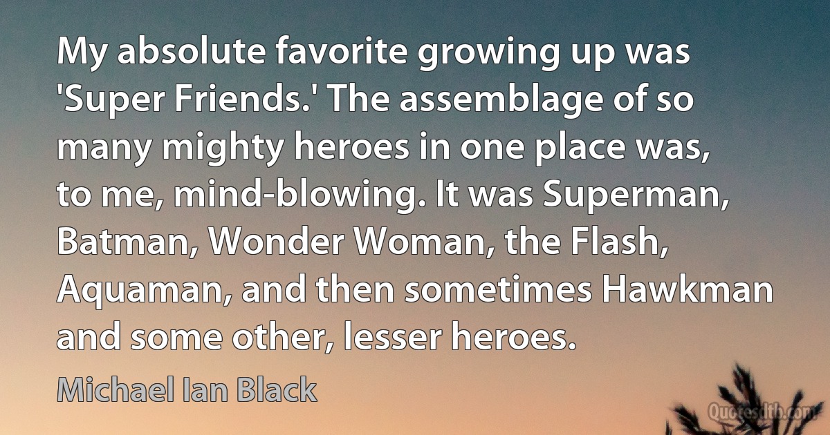 My absolute favorite growing up was 'Super Friends.' The assemblage of so many mighty heroes in one place was, to me, mind-blowing. It was Superman, Batman, Wonder Woman, the Flash, Aquaman, and then sometimes Hawkman and some other, lesser heroes. (Michael Ian Black)