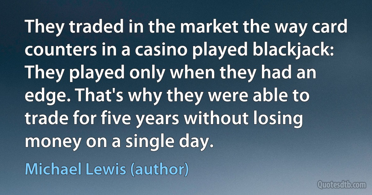 They traded in the market the way card counters in a casino played blackjack: They played only when they had an edge. That's why they were able to trade for five years without losing money on a single day. (Michael Lewis (author))