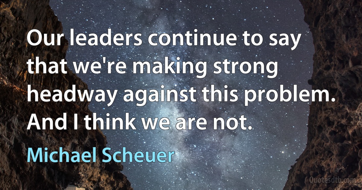 Our leaders continue to say that we're making strong headway against this problem. And I think we are not. (Michael Scheuer)