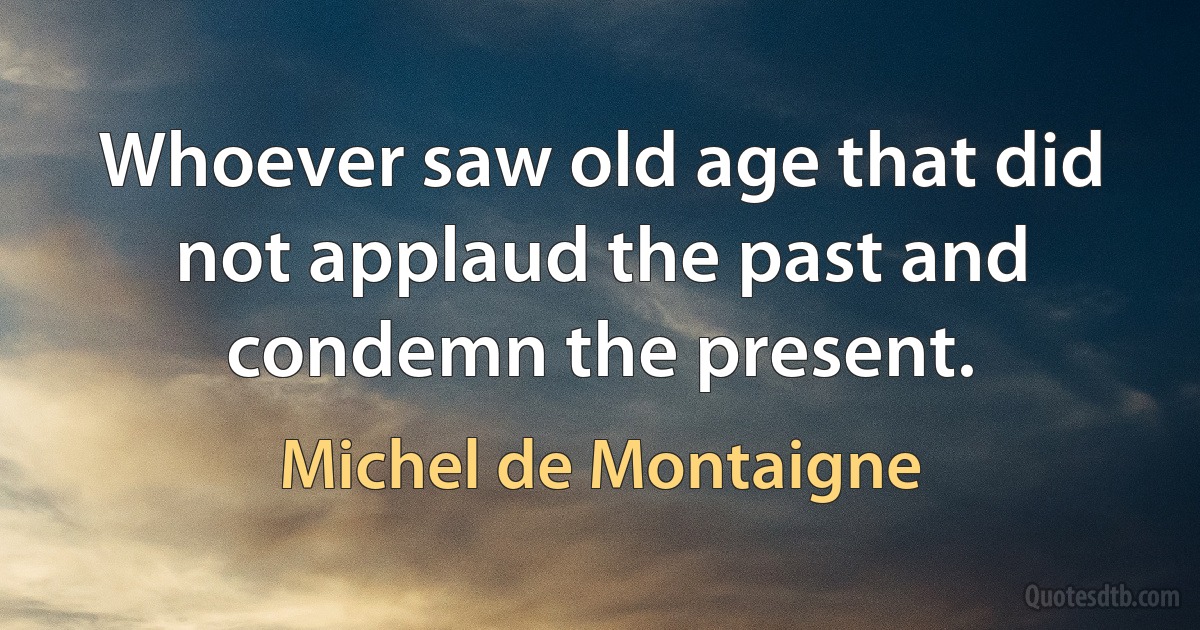 Whoever saw old age that did not applaud the past and condemn the present. (Michel de Montaigne)