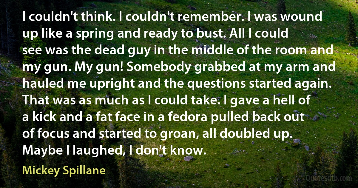 I couldn't think. I couldn't remember. I was wound up like a spring and ready to bust. All I could see was the dead guy in the middle of the room and my gun. My gun! Somebody grabbed at my arm and hauled me upright and the questions started again. That was as much as I could take. I gave a hell of a kick and a fat face in a fedora pulled back out of focus and started to groan, all doubled up. Maybe I laughed, I don't know. (Mickey Spillane)