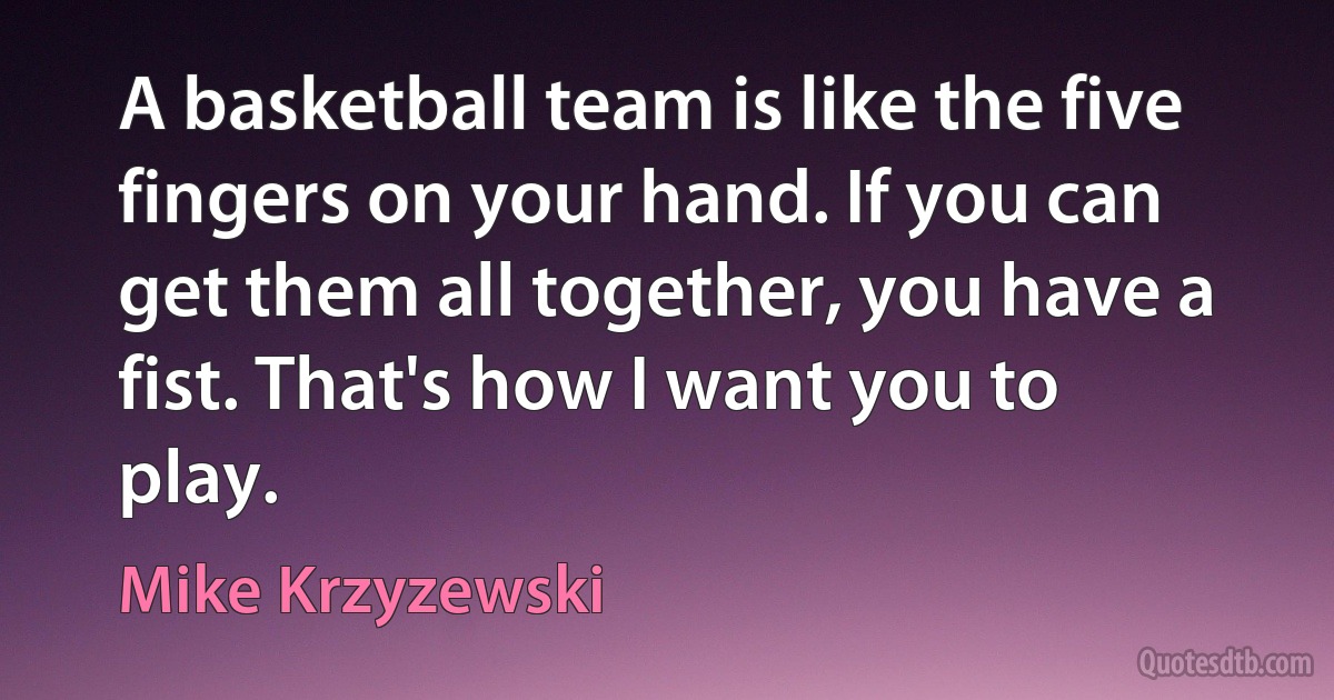 A basketball team is like the five fingers on your hand. If you can get them all together, you have a fist. That's how I want you to play. (Mike Krzyzewski)