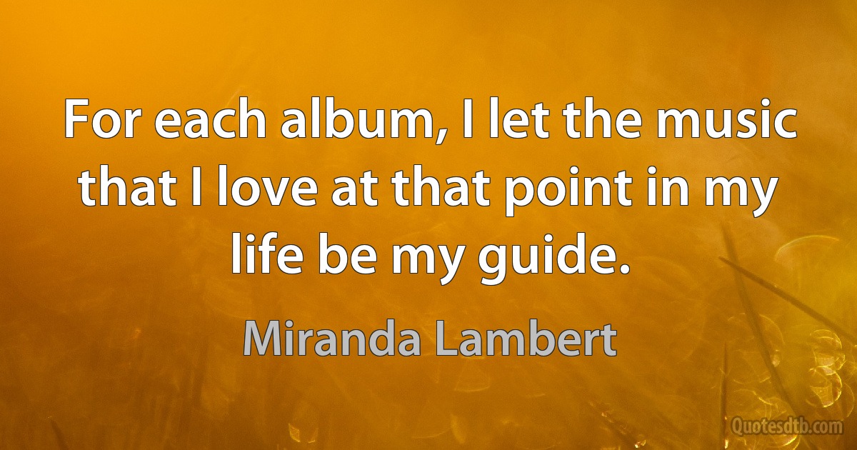 For each album, I let the music that I love at that point in my life be my guide. (Miranda Lambert)