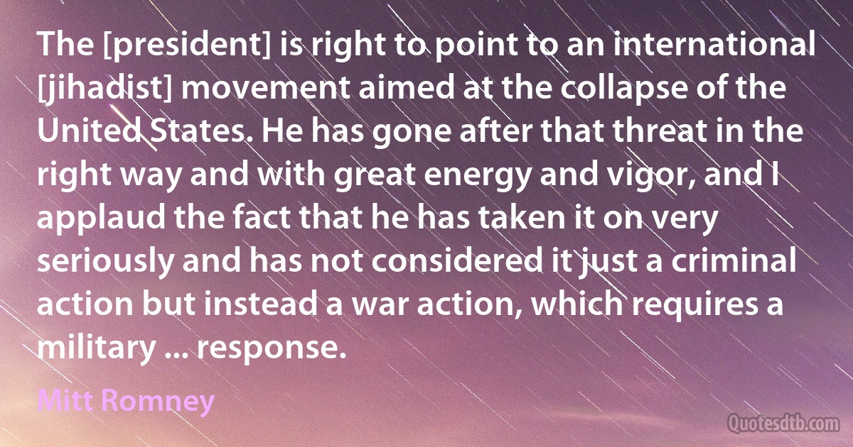 The [president] is right to point to an international [jihadist] movement aimed at the collapse of the United States. He has gone after that threat in the right way and with great energy and vigor, and I applaud the fact that he has taken it on very seriously and has not considered it just a criminal action but instead a war action, which requires a military ... response. (Mitt Romney)