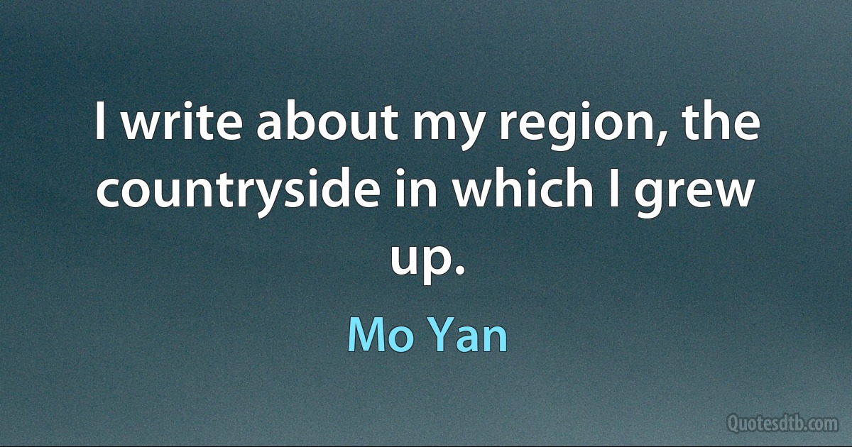 I write about my region, the countryside in which I grew up. (Mo Yan)