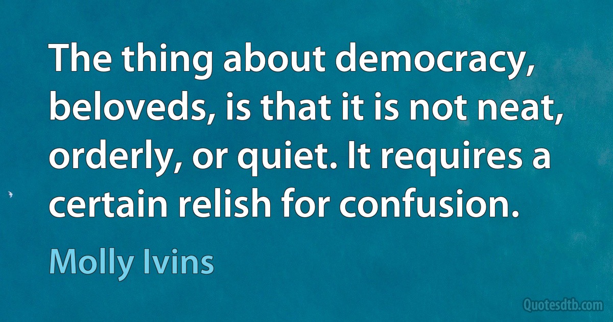 The thing about democracy, beloveds, is that it is not neat, orderly, or quiet. It requires a certain relish for confusion. (Molly Ivins)