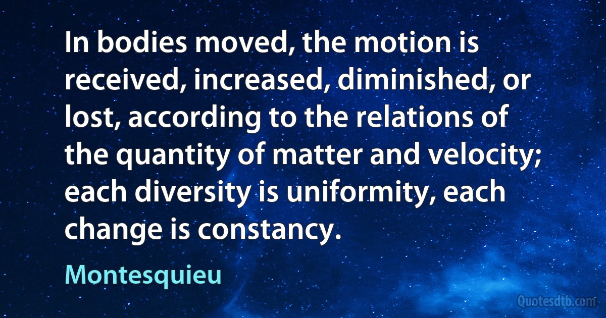 In bodies moved, the motion is received, increased, diminished, or lost, according to the relations of the quantity of matter and velocity; each diversity is uniformity, each change is constancy. (Montesquieu)