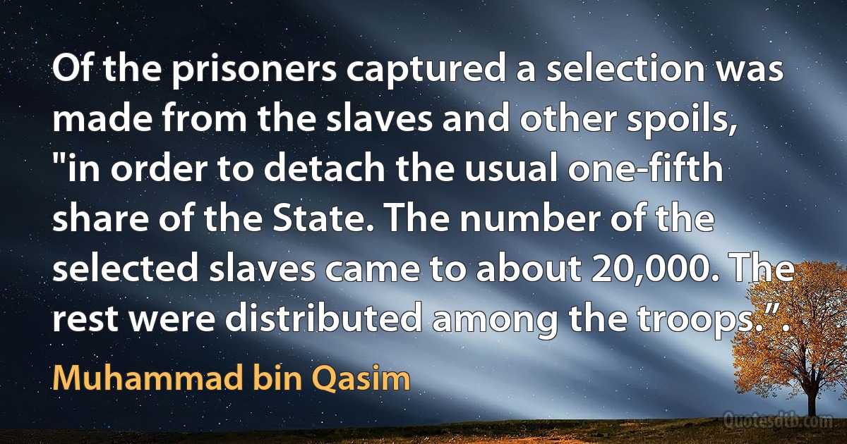 Of the prisoners captured a selection was made from the slaves and other spoils, "in order to detach the usual one-fifth share of the State. The number of the selected slaves came to about 20,000. The rest were distributed among the troops.”. (Muhammad bin Qasim)