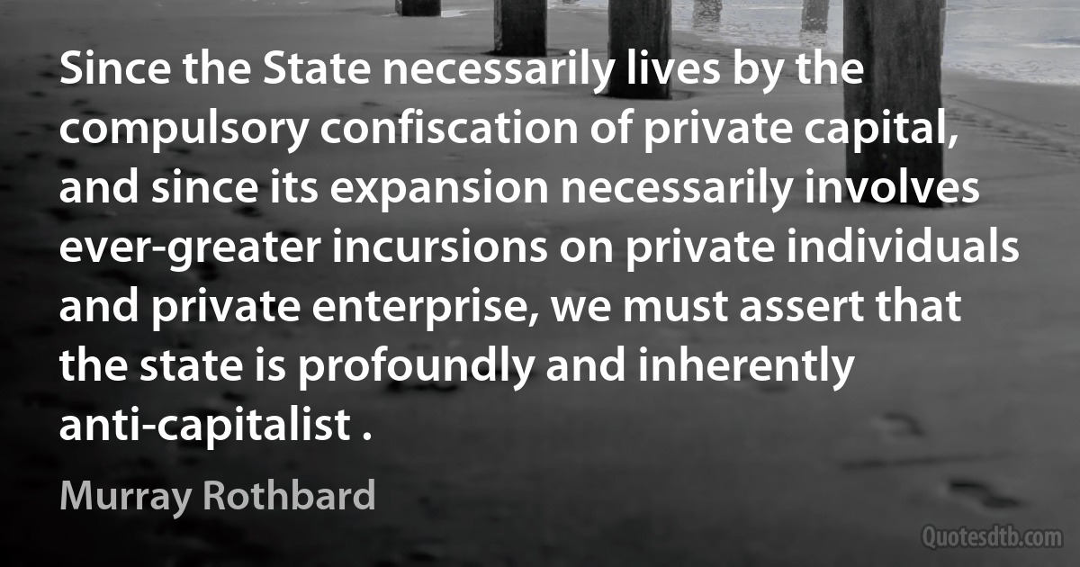 Since the State necessarily lives by the compulsory confiscation of private capital, and since its expansion necessarily involves ever-greater incursions on private individuals and private enterprise, we must assert that the state is profoundly and inherently anti-capitalist . (Murray Rothbard)