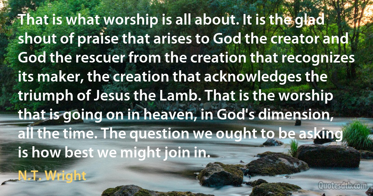 That is what worship is all about. It is the glad shout of praise that arises to God the creator and God the rescuer from the creation that recognizes its maker, the creation that acknowledges the triumph of Jesus the Lamb. That is the worship that is going on in heaven, in God's dimension, all the time. The question we ought to be asking is how best we might join in. (N.T. Wright)