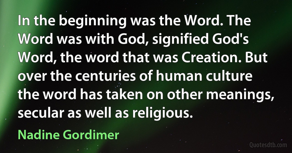 In the beginning was the Word. The Word was with God, signified God's Word, the word that was Creation. But over the centuries of human culture the word has taken on other meanings, secular as well as religious. (Nadine Gordimer)