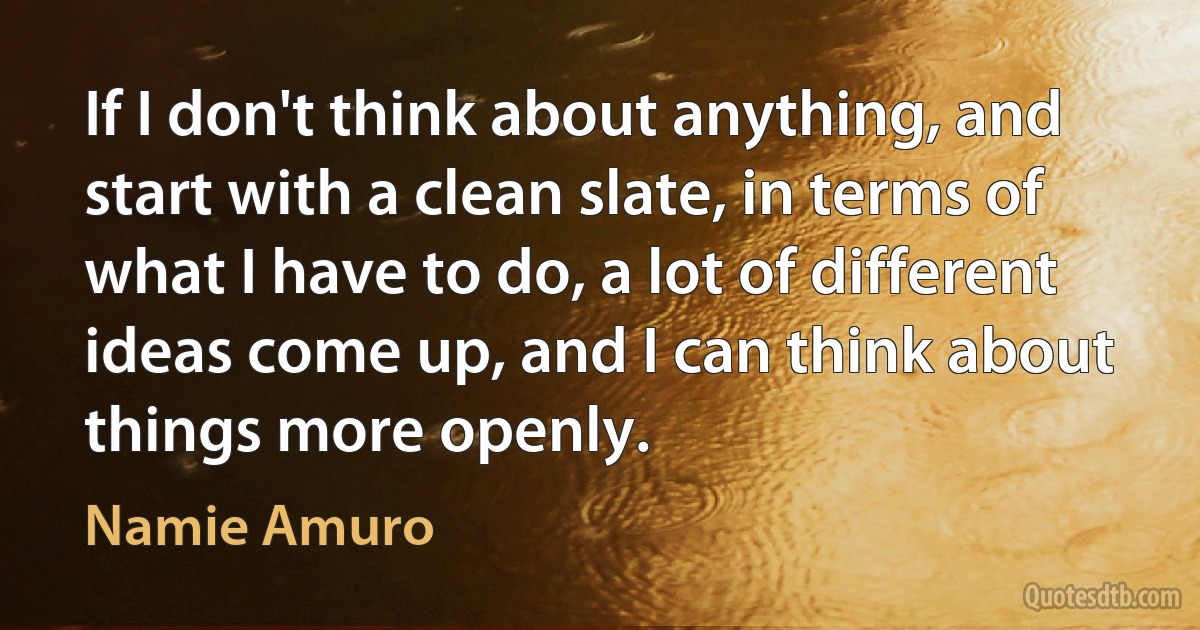 If I don't think about anything, and start with a clean slate, in terms of what I have to do, a lot of different ideas come up, and I can think about things more openly. (Namie Amuro)