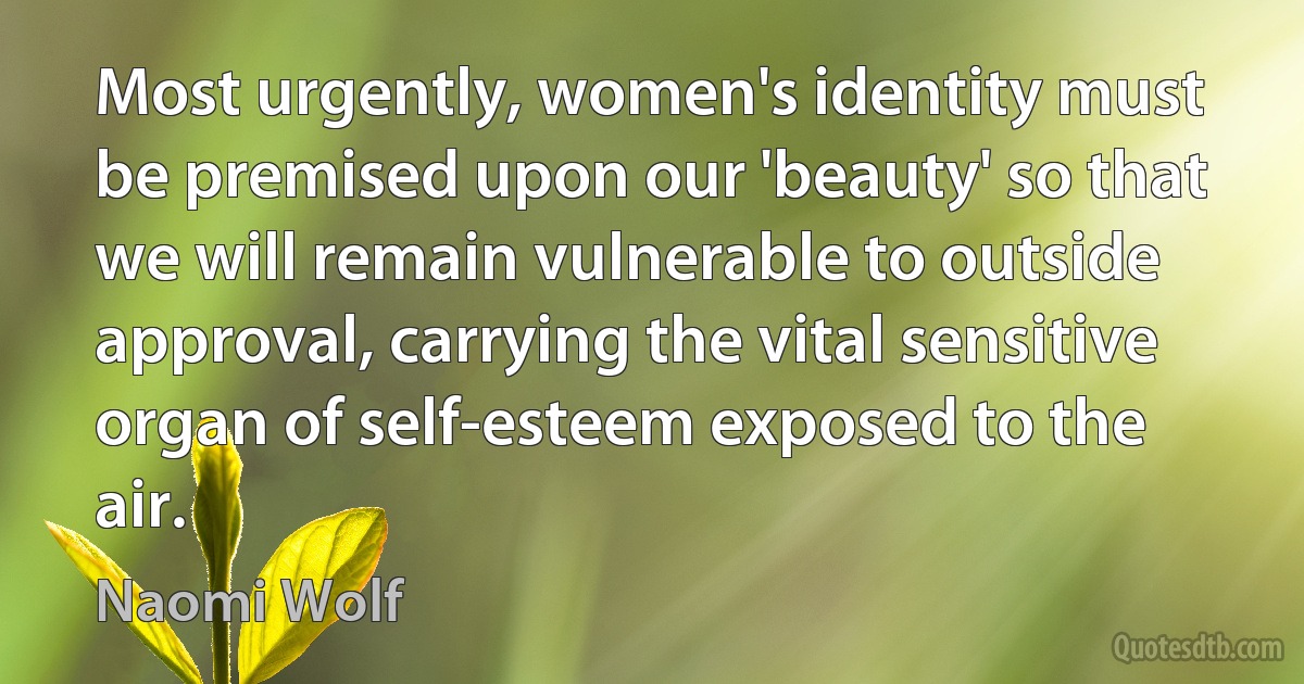 Most urgently, women's identity must be premised upon our 'beauty' so that we will remain vulnerable to outside approval, carrying the vital sensitive organ of self-esteem exposed to the air. (Naomi Wolf)