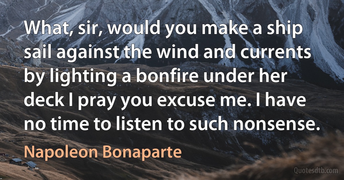 What, sir, would you make a ship sail against the wind and currents by lighting a bonfire under her deck I pray you excuse me. I have no time to listen to such nonsense. (Napoleon Bonaparte)