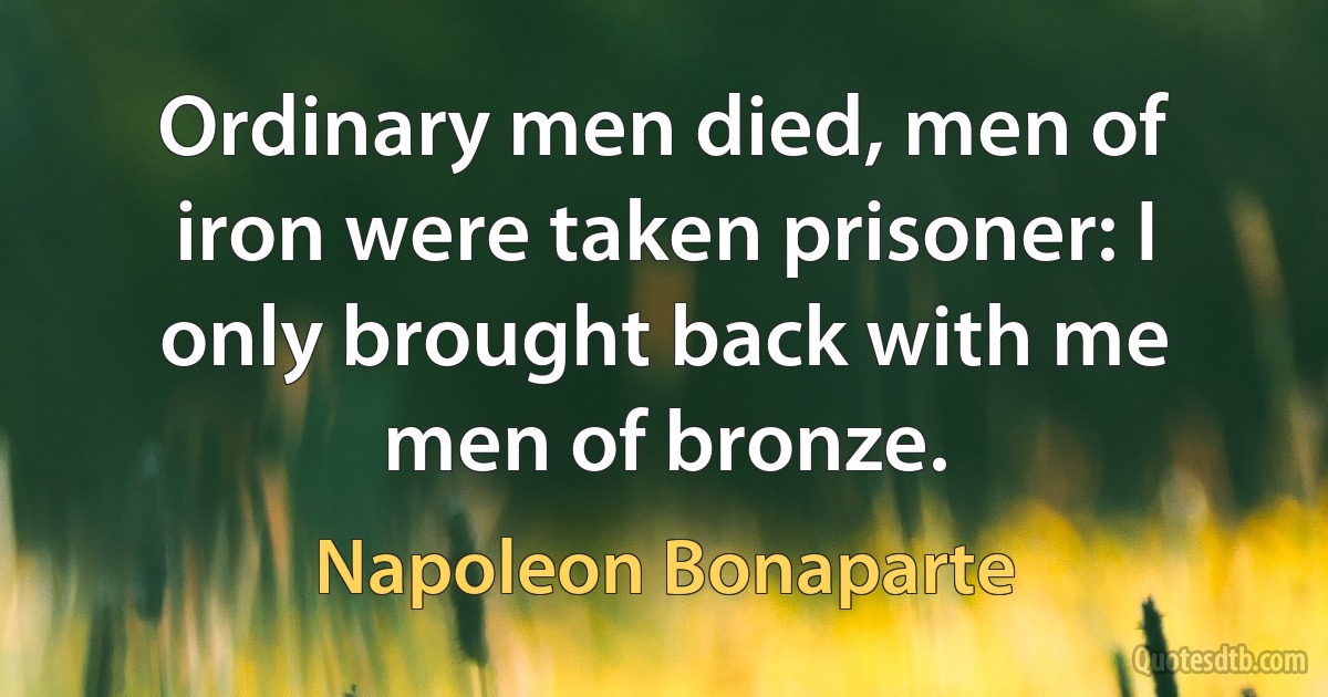 Ordinary men died, men of iron were taken prisoner: I only brought back with me men of bronze. (Napoleon Bonaparte)