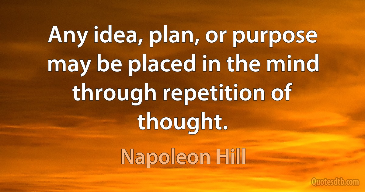 Any idea, plan, or purpose may be placed in the mind through repetition of thought. (Napoleon Hill)