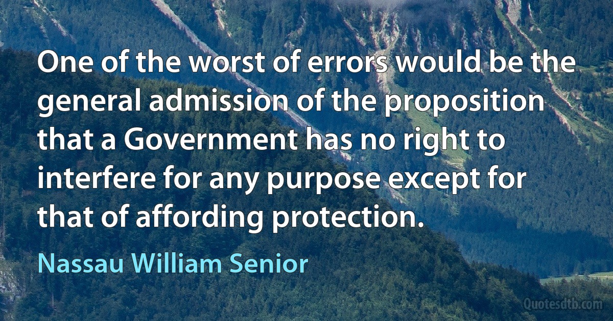 One of the worst of errors would be the general admission of the proposition that a Government has no right to interfere for any purpose except for that of affording protection. (Nassau William Senior)