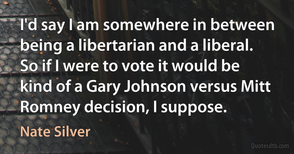 I'd say I am somewhere in between being a libertarian and a liberal. So if I were to vote it would be kind of a Gary Johnson versus Mitt Romney decision, I suppose. (Nate Silver)