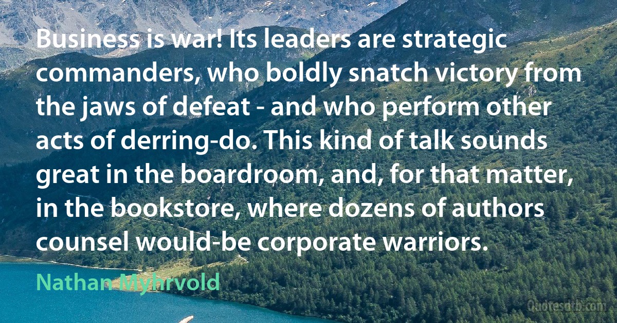 Business is war! Its leaders are strategic commanders, who boldly snatch victory from the jaws of defeat - and who perform other acts of derring-do. This kind of talk sounds great in the boardroom, and, for that matter, in the bookstore, where dozens of authors counsel would-be corporate warriors. (Nathan Myhrvold)