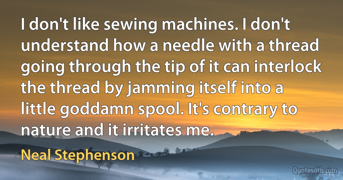 I don't like sewing machines. I don't understand how a needle with a thread going through the tip of it can interlock the thread by jamming itself into a little goddamn spool. It's contrary to nature and it irritates me. (Neal Stephenson)