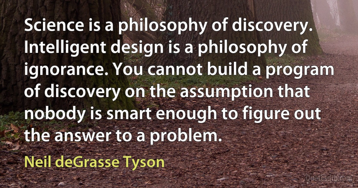 Science is a philosophy of discovery. Intelligent design is a philosophy of ignorance. You cannot build a program of discovery on the assumption that nobody is smart enough to figure out the answer to a problem. (Neil deGrasse Tyson)