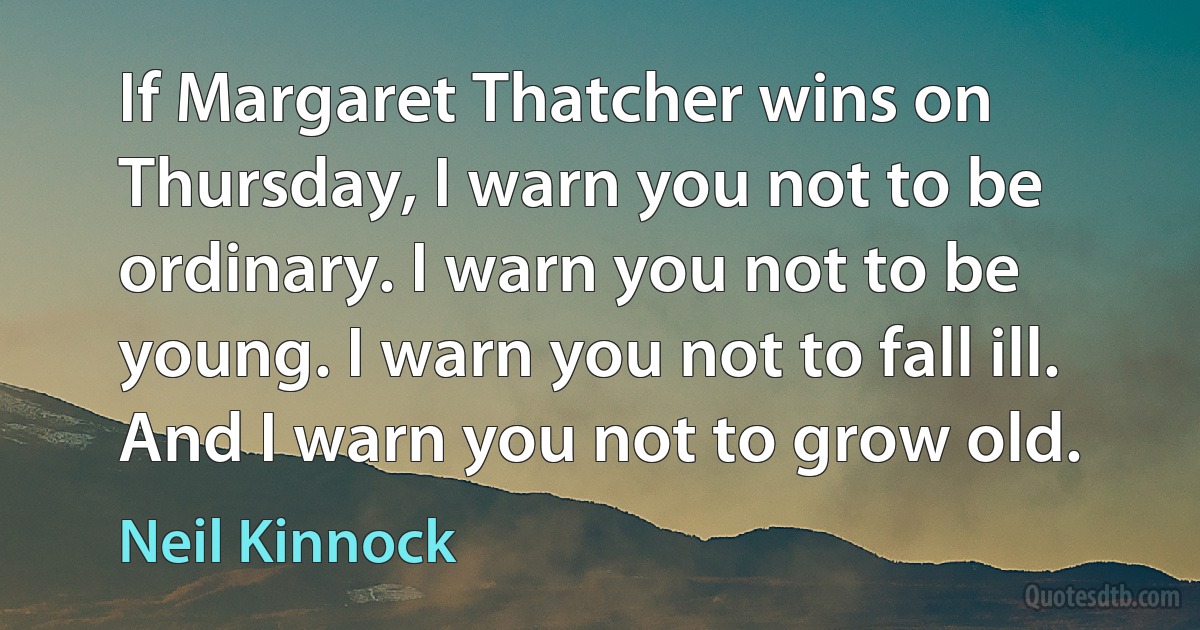 If Margaret Thatcher wins on Thursday, I warn you not to be ordinary. I warn you not to be young. I warn you not to fall ill. And I warn you not to grow old. (Neil Kinnock)