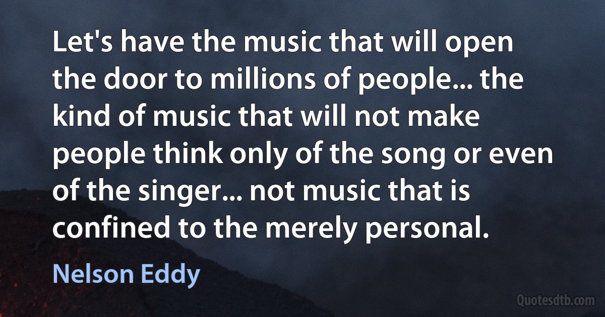 Let's have the music that will open the door to millions of people... the kind of music that will not make people think only of the song or even of the singer... not music that is confined to the merely personal. (Nelson Eddy)