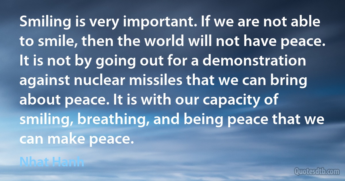 Smiling is very important. If we are not able to smile, then the world will not have peace. It is not by going out for a demonstration against nuclear missiles that we can bring about peace. It is with our capacity of smiling, breathing, and being peace that we can make peace. (Nhat Hanh)