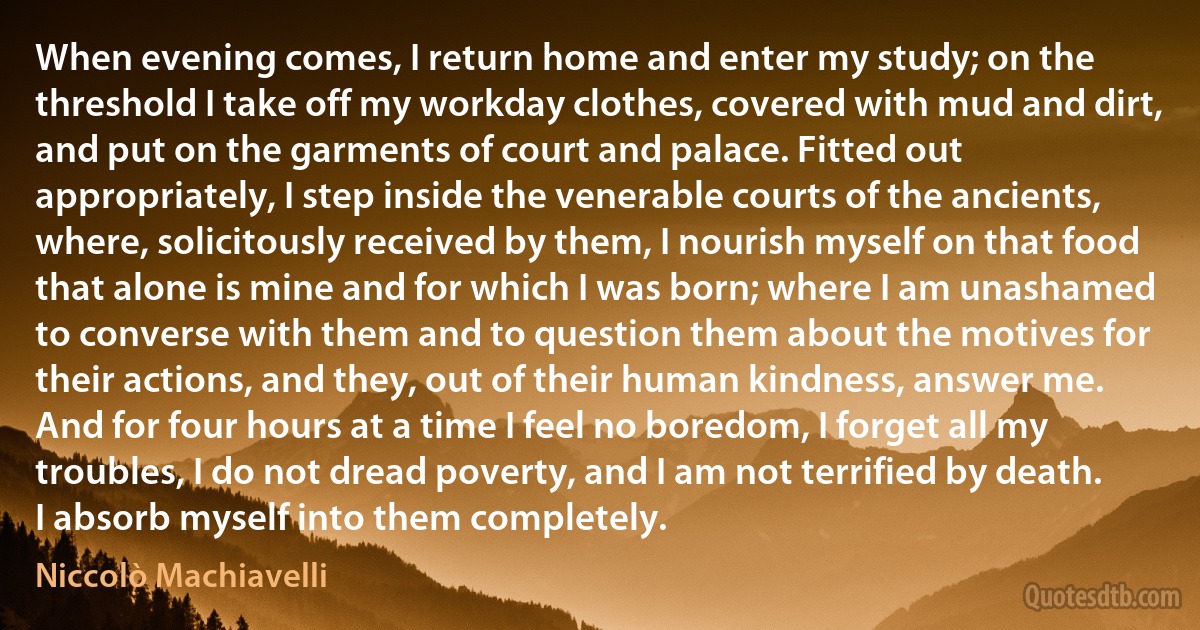 When evening comes, I return home and enter my study; on the threshold I take off my workday clothes, covered with mud and dirt, and put on the garments of court and palace. Fitted out appropriately, I step inside the venerable courts of the ancients, where, solicitously received by them, I nourish myself on that food that alone is mine and for which I was born; where I am unashamed to converse with them and to question them about the motives for their actions, and they, out of their human kindness, answer me. And for four hours at a time I feel no boredom, I forget all my troubles, I do not dread poverty, and I am not terrified by death. I absorb myself into them completely. (Niccolò Machiavelli)