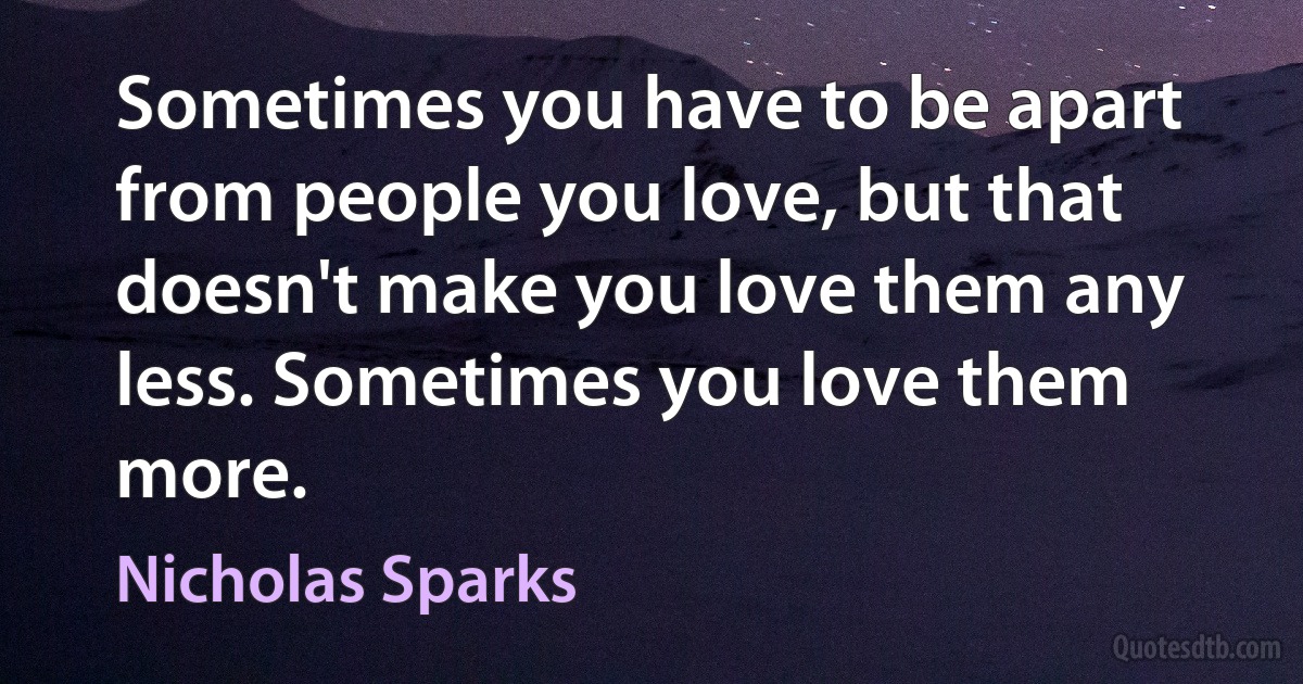 Sometimes you have to be apart from people you love, but that doesn't make you love them any less. Sometimes you love them more. (Nicholas Sparks)