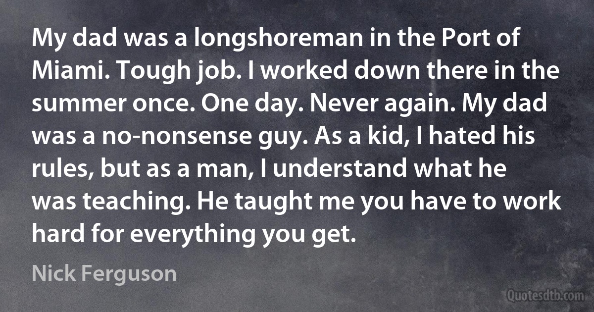 My dad was a longshoreman in the Port of Miami. Tough job. I worked down there in the summer once. One day. Never again. My dad was a no-nonsense guy. As a kid, I hated his rules, but as a man, I understand what he was teaching. He taught me you have to work hard for everything you get. (Nick Ferguson)