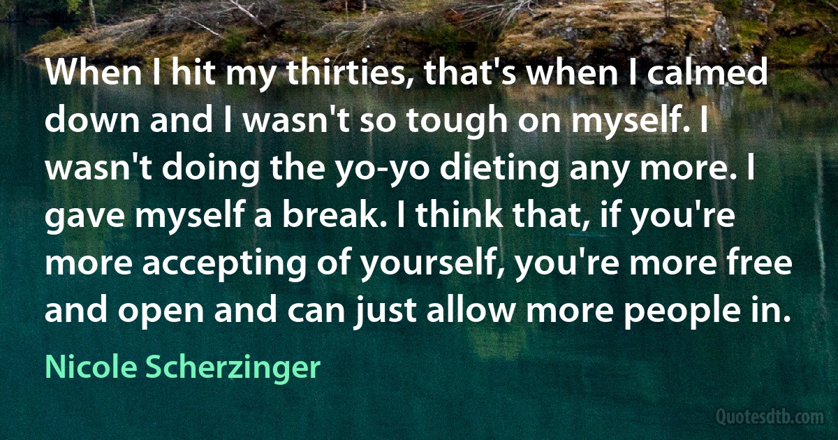 When I hit my thirties, that's when I calmed down and I wasn't so tough on myself. I wasn't doing the yo-yo dieting any more. I gave myself a break. I think that, if you're more accepting of yourself, you're more free and open and can just allow more people in. (Nicole Scherzinger)