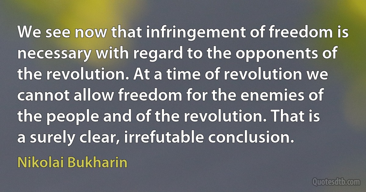 We see now that infringement of freedom is necessary with regard to the opponents of the revolution. At a time of revolution we cannot allow freedom for the enemies of the people and of the revolution. That is a surely clear, irrefutable conclusion. (Nikolai Bukharin)