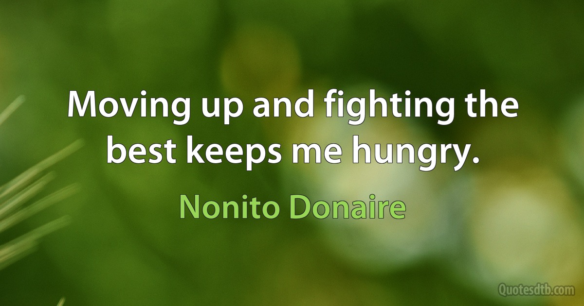 Moving up and fighting the best keeps me hungry. (Nonito Donaire)