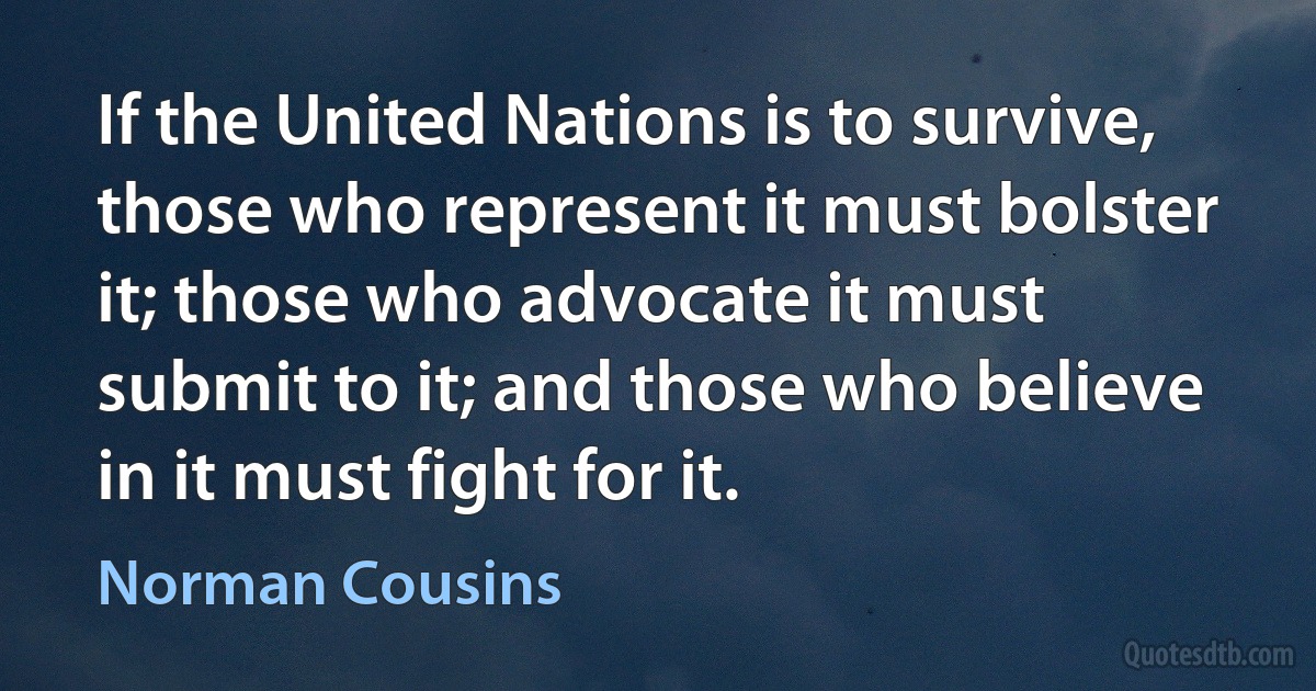 If the United Nations is to survive, those who represent it must bolster it; those who advocate it must submit to it; and those who believe in it must fight for it. (Norman Cousins)