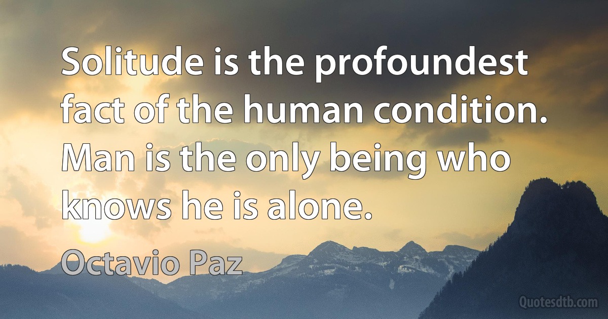 Solitude is the profoundest fact of the human condition. Man is the only being who knows he is alone. (Octavio Paz)