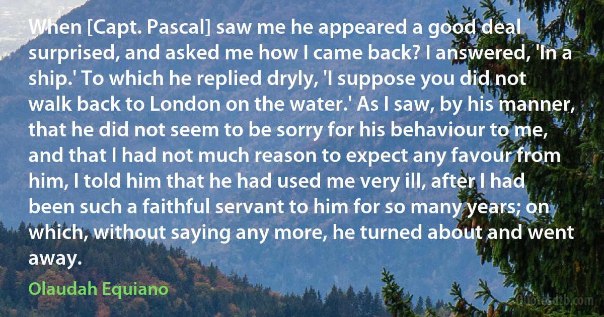 When [Capt. Pascal] saw me he appeared a good deal surprised, and asked me how I came back? I answered, 'In a ship.' To which he replied dryly, 'I suppose you did not walk back to London on the water.' As I saw, by his manner, that he did not seem to be sorry for his behaviour to me, and that I had not much reason to expect any favour from him, I told him that he had used me very ill, after I had been such a faithful servant to him for so many years; on which, without saying any more, he turned about and went away. (Olaudah Equiano)