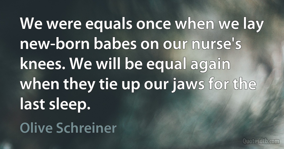 We were equals once when we lay new-born babes on our nurse's knees. We will be equal again when they tie up our jaws for the last sleep. (Olive Schreiner)