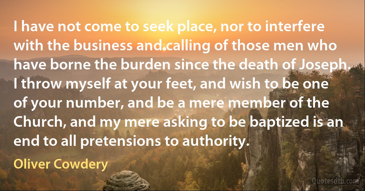 I have not come to seek place, nor to interfere with the business and calling of those men who have borne the burden since the death of Joseph. I throw myself at your feet, and wish to be one of your number, and be a mere member of the Church, and my mere asking to be baptized is an end to all pretensions to authority. (Oliver Cowdery)