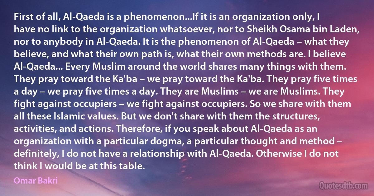 First of all, Al-Qaeda is a phenomenon...If it is an organization only, I have no link to the organization whatsoever, nor to Sheikh Osama bin Laden, nor to anybody in Al-Qaeda. It is the phenomenon of Al-Qaeda – what they believe, and what their own path is, what their own methods are. I believe Al-Qaeda... Every Muslim around the world shares many things with them. They pray toward the Ka'ba – we pray toward the Ka'ba. They pray five times a day – we pray five times a day. They are Muslims – we are Muslims. They fight against occupiers – we fight against occupiers. So we share with them all these Islamic values. But we don't share with them the structures, activities, and actions. Therefore, if you speak about Al-Qaeda as an organization with a particular dogma, a particular thought and method – definitely, I do not have a relationship with Al-Qaeda. Otherwise I do not think I would be at this table. (Omar Bakri)