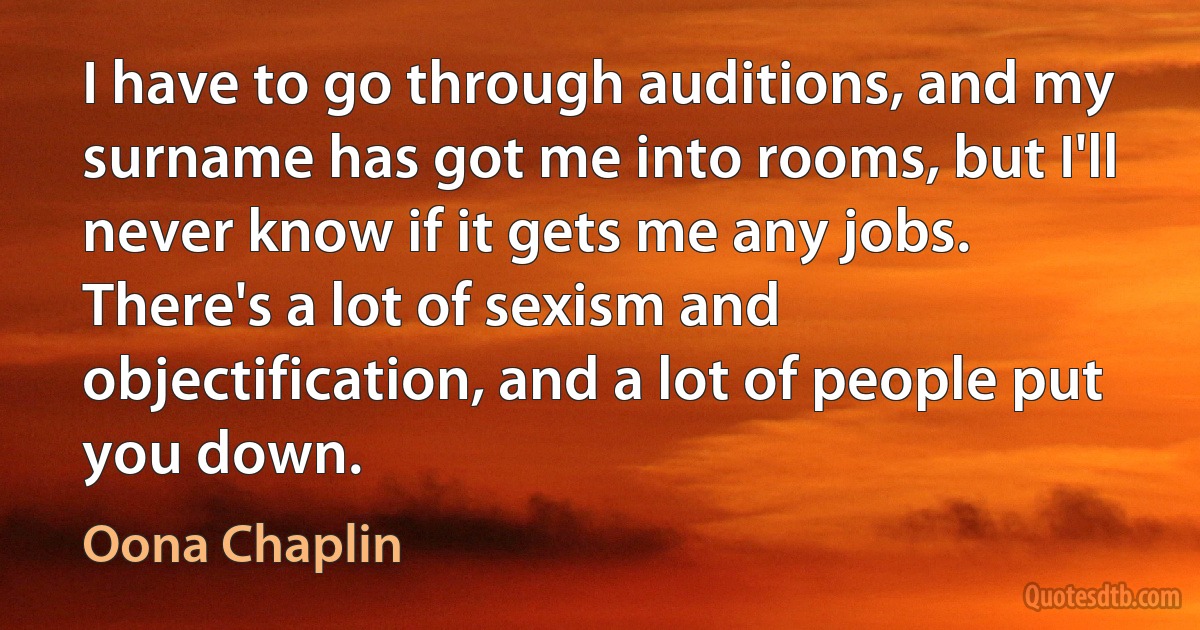 I have to go through auditions, and my surname has got me into rooms, but I'll never know if it gets me any jobs. There's a lot of sexism and objectification, and a lot of people put you down. (Oona Chaplin)