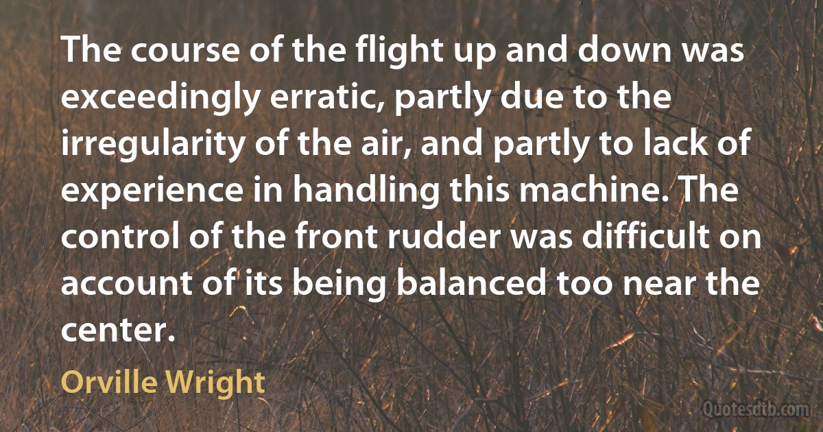 The course of the flight up and down was exceedingly erratic, partly due to the irregularity of the air, and partly to lack of experience in handling this machine. The control of the front rudder was difficult on account of its being balanced too near the center. (Orville Wright)