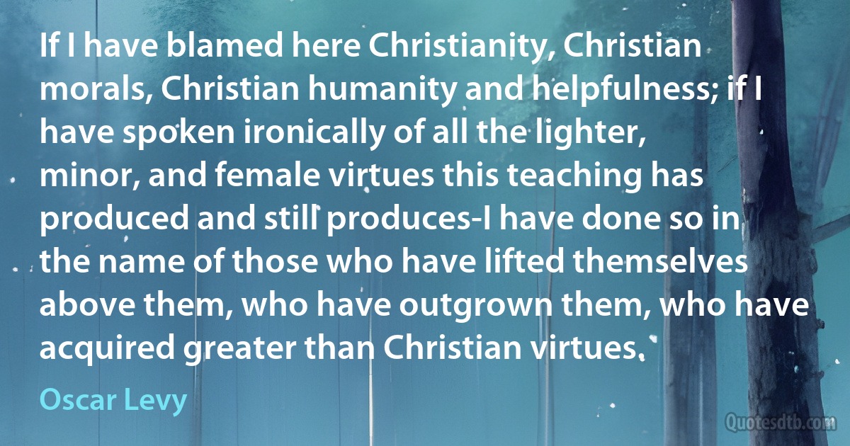 If I have blamed here Christianity, Christian morals, Christian humanity and helpfulness; if I have spoken ironically of all the lighter, minor, and female virtues this teaching has produced and still produces-I have done so in the name of those who have lifted themselves above them, who have outgrown them, who have acquired greater than Christian virtues. (Oscar Levy)