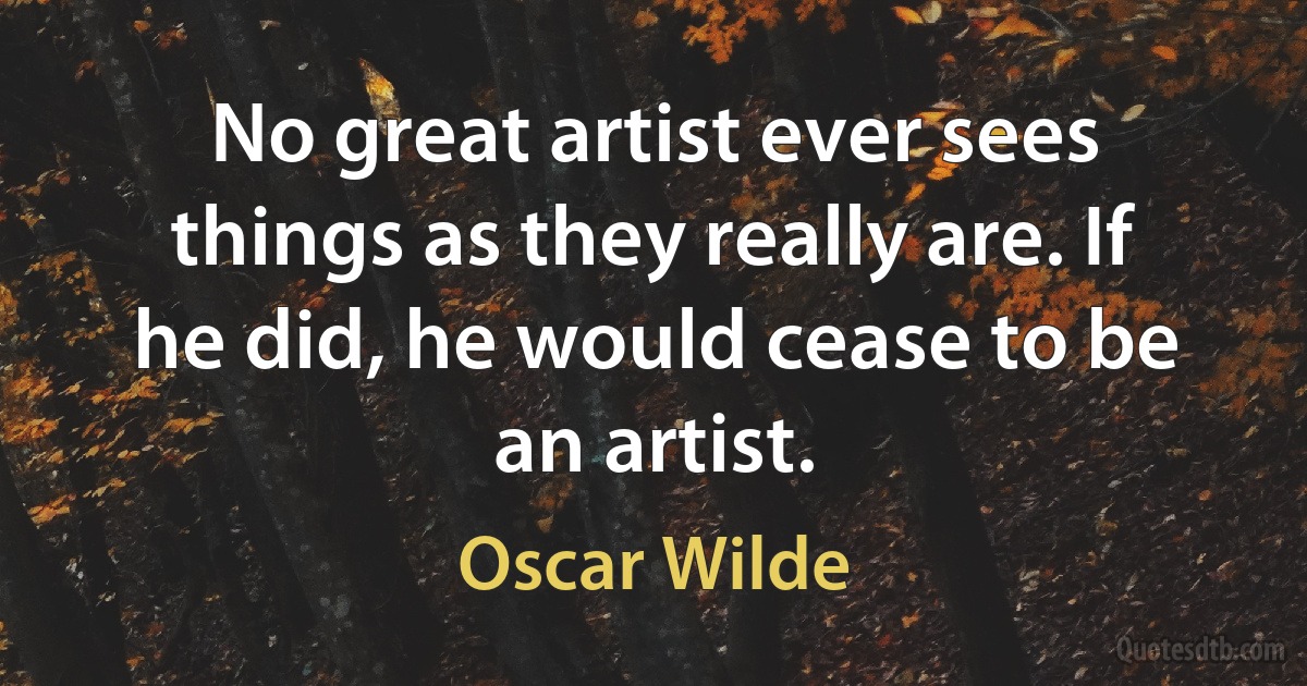 No great artist ever sees things as they really are. If he did, he would cease to be an artist. (Oscar Wilde)