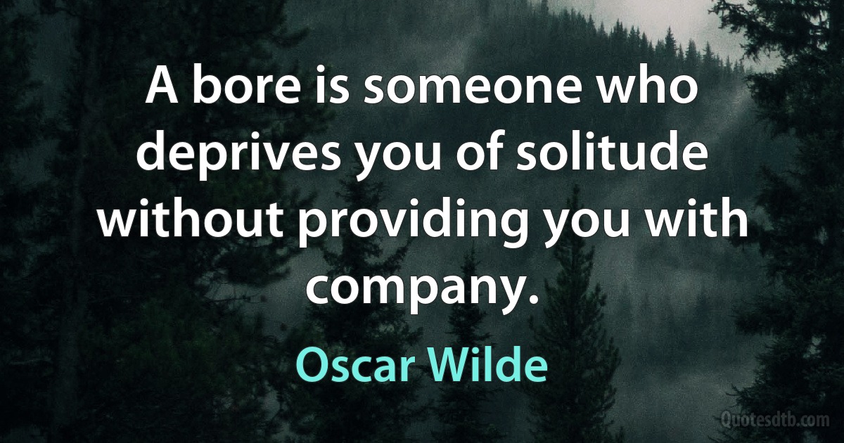 A bore is someone who deprives you of solitude without providing you with company. (Oscar Wilde)