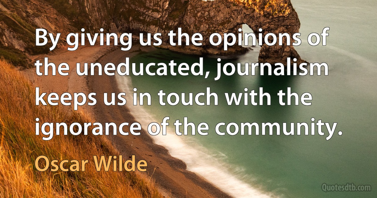 By giving us the opinions of the uneducated, journalism keeps us in touch with the ignorance of the community. (Oscar Wilde)